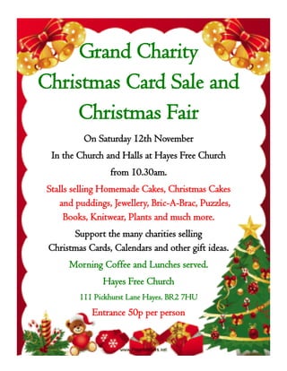 Grand Charity
Christmas Card Sale and
Christmas Fair
On Saturday 12th November
In the Church and Halls at Hayes Free Church
from 10.30am.
Stalls selling Homemade Cakes, Christmas Cakes
and puddings, Jewellery, Bric-A-Brac, Puzzles,
Books, Knitwear, Plants and much more.
Support the many charities selling
Christmas Cards, Calendars and other gift ideas.
Morning Coffee and Lunches served.
Hayes Free Church
111 Pickhurst Lane Hayes. BR2 7HU
Entrance 50p per person
 