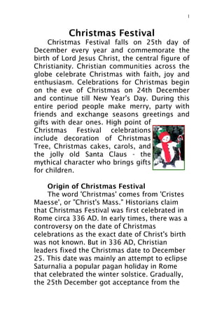 Christmas Festival
Christmas Festival falls on 25th day of
December every year and commemorate the
birth of Lord Jesus Christ, the central figure of
Christianity. Christian communities across the
globe celebrate Christmas with faith, joy and
enthusiasm. Celebrations for Christmas begin
on the eve of Christmas on 24th December
and continue till New Year's Day. During this
entire period people make merry, party with
friends and exchange seasons greetings and
gifts with dear ones. High point of
Christmas Festival celebrations
include decoration of Christmas
Tree, Christmas cakes, carols, and
the jolly old Santa Claus - the
mythical character who brings gifts
for children.
Origin of Christmas Festival
The word 'Christmas' comes from 'Cristes
Maesse', or "Christ's Mass." Historians claim
that Christmas Festival was first celebrated in
Rome circa 336 AD. In early times, there was a
controversy on the date of Christmas
celebrations as the exact date of Christ's birth
was not known. But in 336 AD, Christian
leaders fixed the Christmas date to December
25. This date was mainly an attempt to eclipse
Saturnalia a popular pagan holiday in Rome
that celebrated the winter solstice. Gradually,
the 25th December got acceptance from the
1
 