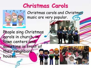 Christmas CarolsChristmas carols and Christmas music are very popular. People sing Christmas carols in church, in town centers and sometime in front of their neighbors' houses.