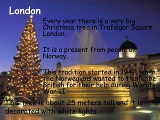 LondonEvery year there is a very big Christmas tree in Trafalgar Square London. It is a present from people of Norway.This tradition started in 1947, when the Norwegians wanted to thank the British for their help during World War IIThis tree is about 25 meters tall and it is decorated with white lights.