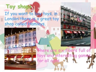Toy shopsIf you want to buy toys, in London there is a great toy shop called Hamleys. There are six floors full of toys and interesting games for all ages.