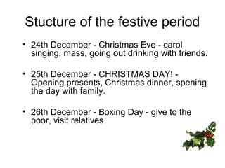 Stucture of the festive period
• 24th December - Christmas Eve - carol
singing, mass, going out drinking with friends.
• 25th December - CHRISTMAS DAY! -
Opening presents, Christmas dinner, spening
the day with family.
• 26th December - Boxing Day - give to the
poor, visit relatives.
 