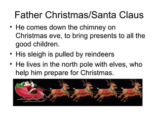 Father Christmas/Santa Claus
• He comes down the chimney on
Christmas eve, to bring presents to all the
good children.
• His sleigh is pulled by reindeers
• He lives in the north pole with elves, who
help him prepare for Christmas.
 
