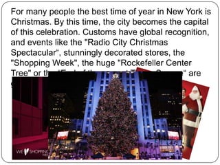 For many people the best time of year in New York is
Christmas. By this time, the city becomes the capital
of this celebration. Customs have global recognition,
and events like the "Radio City Christmas
Spectacular“, stunningly decorated stores, the
"Shopping Week", the huge "Rockefeller Center
Tree" or the “End of the year at Times Square“ are
globally known.

 