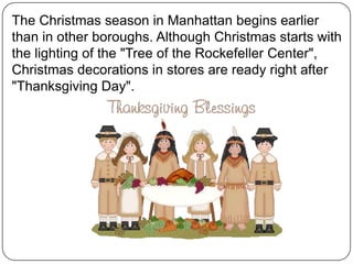 The Christmas season in Manhattan begins earlier
than in other boroughs. Although Christmas starts with
the lighting of the "Tree of the Rockefeller Center",
Christmas decorations in stores are ready right after
"Thanksgiving Day".

 