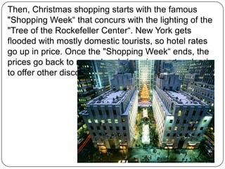 Then, Christmas shopping starts with the famous
"Shopping Week“ that concurs with the lighting of the
"Tree of the Rockefeller Center“. New York gets
flooded with mostly domestic tourists, so hotel rates
go up in price. Once the "Shopping Week“ ends, the
prices go back to normal and shopping centers begin
to offer other discounts and deals.

 