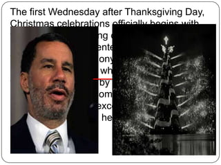 The first Wednesday after Thanksgiving Day,
Christmas celebrations officially begins with
the ceremonial lighting of the Christmas Tree
at the Rockefeller Center (Rockefeller Center
Tree Lighting Ceremony) by the governor of
New York. This tree, which is the largest in
the world, is chosen by the director of
Rockefeller Center complex gardening. It is a
Picea abies always exceeding a half-centuryold and 20 meters in height.

 