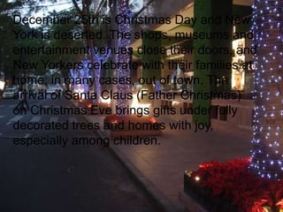 December 25th is Christmas Day and New
York is deserted. The shops, museums and
entertainment venues close their doors, and
New Yorkers celebrate with their families at
home; in many cases, out of town. The
arrival of Santa Claus (Father Christmas)
on Christmas Eve brings gifts under fully
decorated trees and homes with joy,
especially among children.

 
