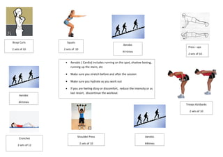 Bicep Curls             Squats
                                                                    Aerobic
                                                                                                Press - ups
2 sets of 10       2 sets of 10
                                                                   X4 times
                                                                                                2 sets of 10


                    •     Aerobic ( Cardio) includes running on the spot, shadow boxing,
                          running up the stairs, etc

                    •     Make sure you stretch before and after the session

                    •     Make sure you hydrate as you work out

                    •     If you are feeling dizzy or discomfort, reduce the intensity or as
                          last resort, discontinue the workout
      Aerobic

     X4 times
                                                                                               Triceps Kickbacks

                                                                                                 2 sets of 10




                                 Shoulder Press                                      Aerobic
     Crunches
                                  2 sets of 10                                       X4times
    2 sets of 12
 
