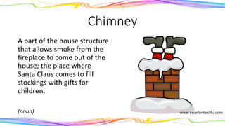 Chimney
A part of the house structure
that allows smoke from the
fireplace to come out of the
house; the place where
Santa Claus comes to fill
stockings with gifts for
children.
(noun)
 