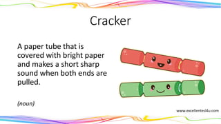 Cracker
A paper tube that is
covered with bright paper
and makes a short sharp
sound when both ends are
pulled.
(noun)
 