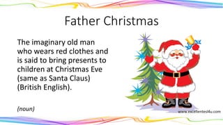 Father Christmas
The imaginary old man
who wears red clothes and
is said to bring presents to
children at Christmas Eve
(same as Santa Claus)
(British English).
(noun)
 
