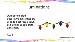 Illuminations
Outdoor colored
decorative lights that are
used to decorate a town
or building to celebrate
Christmas.
(noun)
 