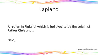 Lapland
A region in Finland, which is believed to be the origin of
Father Christmas.
(noun)
 