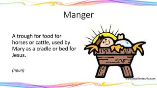 Manger
A trough for food for
horses or cattle, used by
Mary as a cradle or bed for
Jesus.
(noun)
 