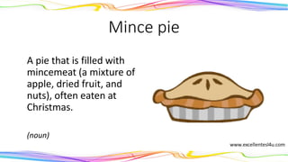 Mince pie
A pie that is filled with
mincemeat (a mixture of
apple, dried fruit, and
nuts), often eaten at
Christmas.
(noun)
 