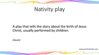 Nativity play
A play that tells the story about the birth of Jesus
Christ, usually performed by children.
(noun)
 