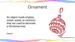 Ornament
An object made of glass,
metal, wood, or ceramics
that are used to decorate
a Christmas tree.
(noun)
 