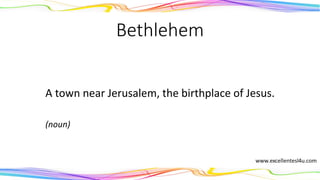 Bethlehem
A town near Jerusalem, the birthplace of Jesus.
(noun)
 