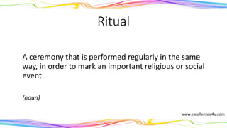 Ritual
A ceremony that is performed regularly in the same
way, in order to mark an important religious or social
event.
(noun)
 