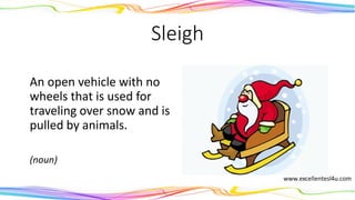 Sleigh
An open vehicle with no
wheels that is used for
traveling over snow and is
pulled by animals.
(noun)
 