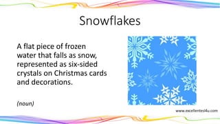 Snowflakes
A flat piece of frozen
water that falls as snow,
represented as six-sided
crystals on Christmas cards
and decorations.
(noun)
 