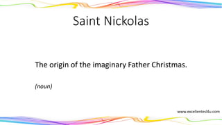 Saint Nickolas
The origin of the imaginary Father Christmas.
(noun)
 