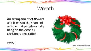 Wreath
An arrangement of flowers
and leaves in the shape of
a circle that people usually
hang on the door as
Christmas decoration.
(noun)
 
