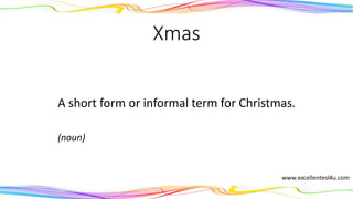 Xmas
A short form or informal term for Christmas.
(noun)
 