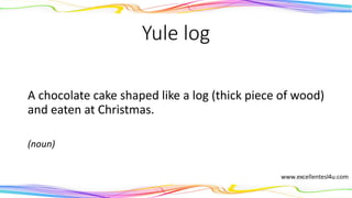 Yule log
A chocolate cake shaped like a log (thick piece of wood)
and eaten at Christmas.
(noun)
 