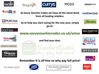 At Savvy Voucher Codes we have all the latest deals
            from all leading retailers.

So to help you start saving for the new year, simply
                       go to:

www.savvyvouchercodes.co.uk/xmas
                and find your deal.




Remember it is all free so why pay full price!
 