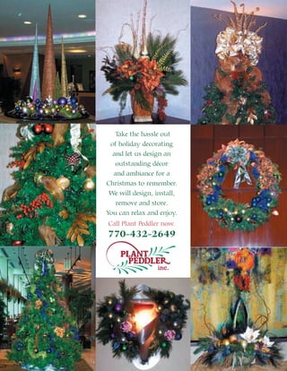 Take the hassle out
 of holiday decorating
  and let us design an
   outstanding décor
  and ambiance for a
Christmas to remember.
 We will design, install,
   remove and store.
You can relax and enjoy.
Call Plant Peddler now.
770-432-2649


                  inc.
 