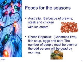 Foods for the seasons Australia:  Barbecue of prawns, steak and chicken  with ice cream Czech Republic:  {Christmas Eve} fish soup, eggs and carp The number of people must be even or the odd person will be dead by morning. 01/13/11 