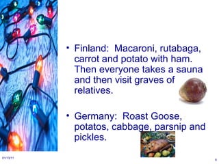 Finland:  Macaroni, rutabaga, carrot and potato with ham. Then everyone takes a sauna and then visit graves of relatives. Germany:  Roast Goose, potatos, cabbage, parsnip and pickles. 01/13/11 