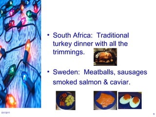South Africa:  Traditional turkey dinner with all the trimmings. Sweden:  Meatballs, sausages smoked salmon & caviar. 01/13/11 