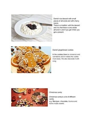 Danish rice dessert with small
pieces of almonds and with cherry
sauce.
There is a tradition with the dessert
and it is that there is one whole
almond in and if you get it then you
get a present.
Danish gingerbread cookies
In the cookies there is cinnamon and
carnations and it makes the cookie
more tasty. We also decorate it with
icing .
Christmas candy
Christmas candy is a lot of different
candy.
e.g. Marzipan, chocolate, licorice and
home made sweets.