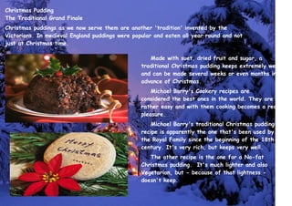 Christmas Pudding
The Traditional Grand Finale
Christmas puddings as we now serve them are another 'tradition' invented by the
Victorians. In medieval England puddings were popular and eaten all year round and not
just at Christmas time.
Made with suet, dried fruit and sugar, a
traditional Christmas pudding keeps extremely well
and can be made several weeks or even months in
advance of Christmas.
Michael Barry's Cookery recipes are
considered the best ones in the world. They are
rather easy and with them cooking becomes a real
pleasure.
Michael Barry's traditional Christmas pudding
recipe is apparently the one that's been used by
the Royal Family since the beginning of the 18th
century. It's very rich, but keeps very well.
The other recipe is the one for a No-fat
Christmas pudding. It's much lighter and also
Vegetarian, but - because of that lightness -
doesn't keep.
 