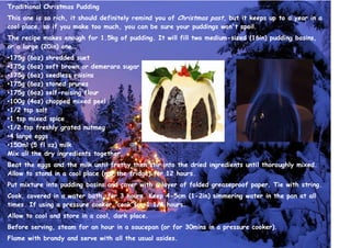 Traditional Christmas Pudding
This one is so rich, it should definitely remind you of Christmas past, but it keeps up to a year in a
cool place, so if you make too much, you can be sure your puddings won't spoil.
The recipe makes enough for 1.5kg of pudding. It will fill two medium-sized (16in) pudding basins,
or a large (20in) one.
•175g (6oz) shredded suet
•175g (6oz) soft brown or demerara sugar
•175g (6oz) seedless raisins
•175g (6oz) stoned prunes
•175g (6oz) self-raising flour
•100g (4oz) chopped mixed peel
•1/2 tsp salt
•1 tsp mixed spice
•1/2 tsp freshly grated nutmeg
•4 large eggs
•150ml (5 fl oz) milk
Mix all the dry ingredients together.
Beat the eggs and the milk until frothy then stir into the dried ingredients until thoroughly mixed.
Allow to stand in a cool place (not the fridge) for 12 hours.
Put mixture into pudding basins and cover with a layer of folded greaseproof paper. Tie with string.
Cook, covered in a water bath, for 3 hours. Keep 4-5cm (1-2in) simmering water in the pan at all
times. If using a pressure cooker, cook for 1 1/4 hours.
Allow to cool and store in a cool, dark place.
Before serving, steam for an hour in a saucepan (or for 30mins in a pressure cooker).
Flame with brandy and serve with all the usual asides.
 
