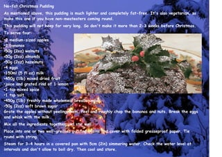 No-fat Christmas Pudding
As mentioned above, this pudding is much lighter and completely fat-free. It's also vegetarian, so
make this one if you have non-meateaters coming round.
This pudding will not keep for very long. So don't make it more than 2-3 weeks before Christmas.
To serve four:
•2 medium-sized apples
•2 bananas
•50g (2oz) walnuts
•50g (2oz) almonds
•50g (2oz) hazelnuts
•4 eggs
•150ml (5 fl oz) milk
•450g (1lb) mixed dried fruit
•juice and grated rind of 1 lemon
•1 tsp mixed spice
•1 tsp salt
•450g (1lb) freshly made wholemeal breadcrumbs
•50g (2oz) soft brown sugar
Grate the apples without peeling them. Peel and roughly chop the bananas and nuts. Break the eggs
and whisk with the milk.
Mix all the ingredients together and stir well.
Place into one or two well-greased pudding basins and cover with folded greaseproof paper. Tie
round with string.
Steam for 3-4 hours in a covered pan with 5cm (2in) simmering water. Check the water level at
intervals and don't allow to boil dry. Then cool and store.
 