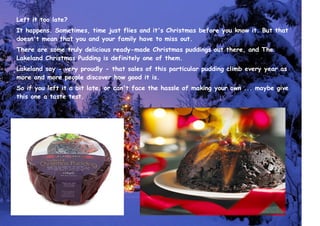 Left it too late?
It happens. Sometimes, time just flies and it's Christmas before you know it. But that
doesn't mean that you and your family have to miss out.
There are some truly delicious ready-made Christmas puddings out there, and The
Lakeland Christmas Pudding is definitely one of them.
Lakeland say - very proudly - that sales of this particular pudding climb every year as
more and more people discover how good it is.
So if you left it a bit late, or can't face the hassle of making your own ... maybe give
this one a taste test.
 