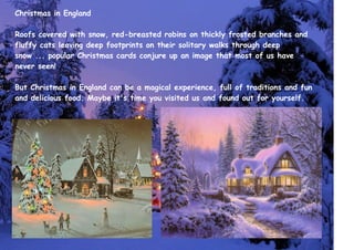 Christmas in England
Roofs covered with snow, red-breasted robins on thickly frosted branches and
fluffy cats leaving deep footprints on their solitary walks through deep
snow ... popular Christmas cards conjure up an image that most of us have
never seen!
But Christmas in England can be a magical experience, full of traditions and fun
and delicious food. Maybe it's time you visited us and found out for yourself.
 