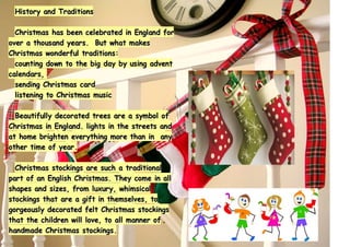 History and TraditionsHistory and Traditions
Christmas has been celebrated in England forChristmas has been celebrated in England for
over a thousand years. But what makesover a thousand years. But what makes
Christmas wonderful traditions:Christmas wonderful traditions:
counting down to the big day by using adventcounting down to the big day by using advent
calendars,calendars,
sending Christmas cardsending Christmas card
listening to Christmas musiclistening to Christmas music
Beautifully decorated trees are a symbol ofBeautifully decorated trees are a symbol of
Christmas in England. lights in the streets andChristmas in England. lights in the streets and
at home brighten everything more than in anyat home brighten everything more than in any
other time of year.other time of year.
Christmas stockings are such a traditionalChristmas stockings are such a traditional
part of an English Christmas. They come in allpart of an English Christmas. They come in all
shapes and sizes, from luxury, whimsicalshapes and sizes, from luxury, whimsical
stockings that are a gift in themselves, tostockings that are a gift in themselves, to
gorgeously decorated felt Christmas stockingsgorgeously decorated felt Christmas stockings
that the children will love, to all manner ofthat the children will love, to all manner of
handmade Christmas stockings.handmade Christmas stockings.
 