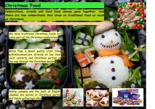Christmas Food
Celebrations, crowds and food have always gone together. And
there are few celebrations that draw on traditional food as much
as Christmas.
We have traditional Christmas foods for
every part of the Christmas celebrations.
Mince Pies, a sweet pastry crust filled
with mincemeat are offered at tea time,
carol concerts and Christmas parties all
the way through the Christmas season.
Dainty canapes and the best of English
cheeses are served at Christmas parties
and family gatherings alike.
 