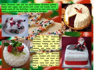 While Christmas cake and the world-famous Christmas pudding -
flamed with cognac and served with cream and brandy butter -
usually round off the festivities - supported by more mince pies and
maybe a traditional sherry trifle, syllabub or chocolate.
Many of the traditional
Christmas foods, such as
mincemeat, Christmas cake and
Christmas Pudding are better
for being made weeks in
advance and being left to
mature.
Fragrant with Christmas
spices, studded with dried and
candied fruit, and laced with
alcohol ... these are truly
festive foods that would have
done a Medieval king's table
proud.
 