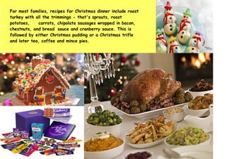 For most families, recipes for Christmas dinner include roast
turkey with all the trimmings - that's sprouts, roast
potatoes, carrots, chipolata sausages wrapped in bacon,
chestnuts, and bread sauce and cranberry sauce. This is
followed by either Christmas pudding or a Christmas trifle
and later tea, coffee and mince pies.
 
