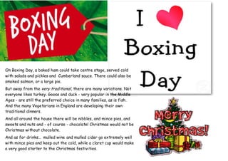 On Boxing Day, a baked ham could take centre stage, served cold
with salads and pickles and Cumberland sauce. There could also be
smoked salmon, or a large pie.
But away from the very traditional, there are many variations. Not
everyone likes turkey. Goose and duck - very popular in the Middle
Ages - are still the preferred choice in many families, as is fish.
And the many Vegetarians in England are developing their own
traditional dinners.
And all around the house there will be nibbles, and mince pies, and
sweets and nuts and - of course - chocolate! Christmas would not be
Christmas without chocolate.
And as for drinks... mulled wine and mulled cider go extremely well
with mince pies and keep out the cold, while a claret cup would make
a very good starter to the Christmas festivities.
 
