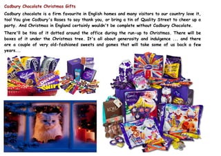 Cadbury Chocolate Christmas Gifts
Cadbury chocolate is a firm favourite in English homes and many visitors to our country love it,
too! You give Cadbury's Roses to say thank you, or bring a tin of Quality Street to cheer up a
party. And Christmas in England certainly wouldn't be complete without Cadbury Chocolate.
There'll be tins of it dotted around the office during the run-up to Christmas. There will be
boxes of it under the Christmas tree. It's all about generosity and indulgence ... and there
are a couple of very old-fashioned sweets and games that will take some of us back a few
 