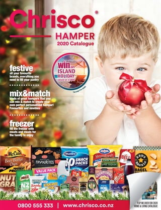 2020 Catalogue
®
mix&matchloads of great hampers that you
can mix & match to create your
own perfect personalised hamper!
Favourites and newbies
freezerfill the freezer with
meats and meals for
the family to enjoy
festiveall your favourite
brands, everything you
need to fill your pantry
*See page 9fordetails.
ISLAND
HOLIDAY
valued at $7000*
winan
0800 555 333 | www.chrisco.co.nz
FLIPMEOVERFOR2020
HOME&LIVINGCATALOGUE
furnituregreat new lounges,
bedroom suites, even
coffee tables! Everything
you need for the home
electronicsfilled with the latest great
brands and models like
Panasonic, Sony, Masport,
John Young and many more
outdoorenjoy the great
outdoors, have fun on
the water or relax in the
garden... it’s all here
0800 555 333 | www.chrisco.co.nz
HOME & LIVING
®
2020 Catalogue
2020 Catalogue
®
mix&matchloads of great hampers that you
can mix & match to create your
own perfect personalised hamper!
Favourites and newbies
freezerfill the freezer with
meats and meals for
the family to enjoy
festiveall your favourite
brands, everything you
need to fill your pantry
*See page3fordetails.
ISLAND
HOLIDAY
valued at $7000*
winan
0800 555 333 | www.chrisco.co.nz
FLIPMEOVERFOR2020
HOME&LIVINGCATALOGUE
furnituregreat new lounges,
bedroom suites, even
coffee tables! Everything
you need for the home
electronicsfilled with the latest great
brands and models like
Panasonic, Sony, Masport,
John Young and many more
outdoorenjoy the great
outdoors, have fun on
the water or relax in the
garden... it’s all here
0800 555 333 | www.chrisco.co.nz
HOME & LIVING
®
2020 Catalogue
FLIPMEOVERFOR2020
HAMPERCATALOGUE
Dream
FURNITURE
PACKAGE
valued at $4500
wina
FLIPMEOVERFOR2020
HAMPERCATALOGUE
*See page 2fordetails.
Dream
FURNITURE
PACKAGE
valued at $4500*
wina
 