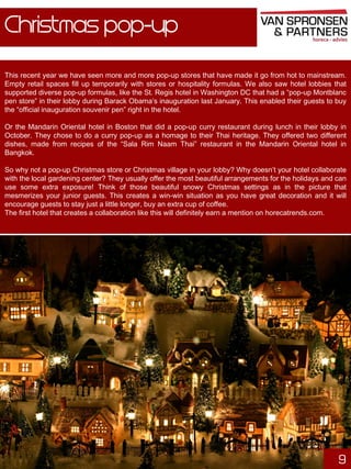 Christmas pop-up
This recent year we have seen more and more pop-up stores that have made it go from hot to mainstream.
Empty retail spaces fill up temporarily with stores or hospitality formulas. We also saw hotel lobbies that
supported diverse pop-up formulas, like the St. Regis hotel in Washington DC that had a “pop-up Montblanc
pen store” in their lobby during Barack Obama’s inauguration last January. This enabled their guests to buy
the “official inauguration souvenir pen” right in the hotel.
Or the Mandarin Oriental hotel in Boston that did a pop-up curry restaurant during lunch in their lobby in
October. They chose to do a curry pop-up as a homage to their Thai heritage. They offered two different
dishes, made from recipes of the “Sala Rim Naam Thai” restaurant in the Mandarin Oriental hotel in
Bangkok.
So why not a pop-up Christmas store or Christmas village in your lobby? Why doesn’t your hotel collaborate
with the local gardening center? They usually offer the most beautiful arrangements for the holidays and can
use some extra exposure! Think of those beautiful snowy Christmas settings as in the picture that
mesmerizes your junior guests. This creates a win-win situation as you have great decoration and it will
encourage guests to stay just a little longer, buy an extra cup of coffee.
The first hotel that creates a collaboration like this will definitely earn a mention on horecatrends.com.

9

 