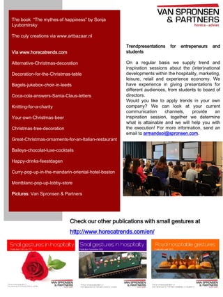 The book “The mythes of happiness” by Sonja
Lyubomirsky
The culy creations via www.artbazaar.nl
Trendpresentations
students

Via www.horecatrends.com
Alternative-Christmas-decoration
Decoration-for-the-Christmas-table
Bagels-jukebox-choir-in-leeds

Coca-cola-answers-Santa-Claus-letters
Knitting-for-a-charity
Your-own-Christmas-beer
Christmas-tree-decoration

for

entrepeneurs

and

On a regular basis we supply trend and
inspiration sessions about the (inter)national
developments within the hospitality, marketing,
leisure, retail and experience economy. We
have experience in giving presentations for
different audiences, from students to board of
directors.
Would you like to apply trends in your own
company? We can look at your current
communication
channels,
provide
an
inspiration session, together we determine
what is attainable and we will help you with
the execution! For more information, send an
email to armandsol@spronsen.com.

Great-Christmas-ornaments-for-an-Italian-restaurant
Baileys-chocolat-luxe-cocktails
Happy-drinks-feestdagen
Curry-pop-up-in-the-mandarin-oriental-hotel-boston
Montblanc-pop-up-lobby-store
Pictures: Van Spronsen & Partners

Check our other publications with small gestures at
http://www.horecatrends.com/en/

 